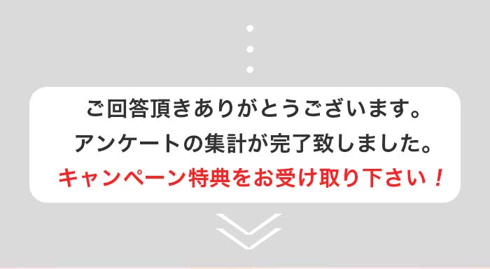 ご回答いただきありがとうございます。アンケートの集計が完了致しました。キャンペーンの特典をお受け取りください！